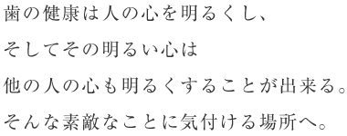 歯の健康は人の心を明るくし、そしてその明るい心は他の人の心も明るくすることが出来る。そんな素敵なことに気付ける場所へ。